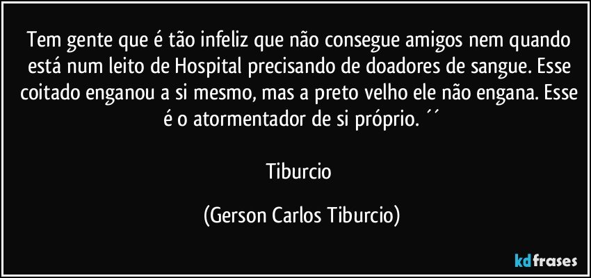 Tem gente que é tão infeliz que não consegue amigos nem quando está num leito de Hospital precisando de doadores de sangue. Esse coitado enganou a si mesmo, mas a preto velho ele não engana. Esse é o atormentador de si próprio. ´´

Tiburcio (Gerson Carlos Tiburcio)