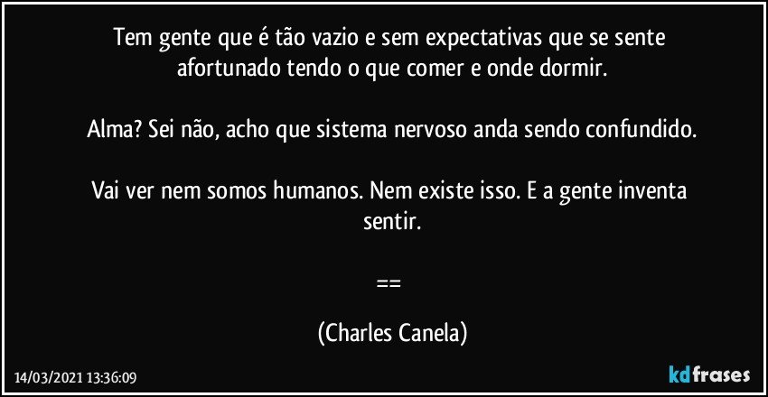 Tem gente que é tão vazio e sem expectativas que se sente afortunado tendo o que comer e onde dormir.

Alma? Sei não, acho que sistema nervoso anda sendo confundido.

Vai ver nem somos humanos. Nem existe isso. E a gente inventa sentir.

== (Charles Canela)