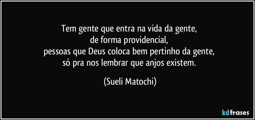 Tem gente que entra na vida da gente, 
de forma providencial, 
pessoas que Deus coloca bem pertinho da gente, 
só pra nos lembrar que anjos existem. (Sueli Matochi)