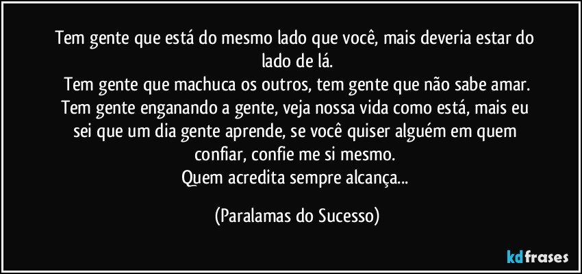 Tem gente que está do mesmo lado que você, mais deveria estar do lado de lá.
Tem gente que machuca os outros, tem gente que não sabe amar.
Tem gente enganando a gente, veja nossa vida como está, mais eu sei que um dia gente aprende, se você quiser alguém em quem confiar, confie me si mesmo. 
Quem acredita sempre alcança... (Paralamas do Sucesso)