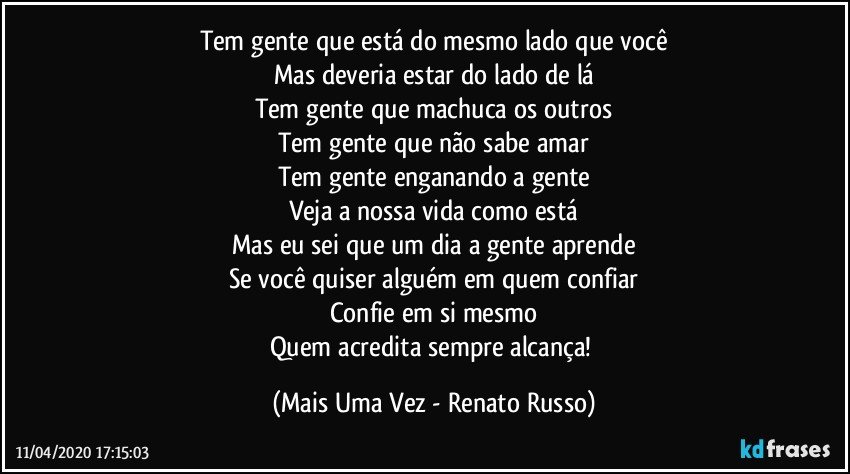 Tem gente que está do mesmo lado que você
Mas deveria estar do lado de lá
Tem gente que machuca os outros
Tem gente que não sabe amar
Tem gente enganando a gente
Veja a nossa vida como está
Mas eu sei que um dia a gente aprende
Se você quiser alguém em quem confiar
Confie em si mesmo
Quem acredita sempre alcança! (Mais Uma Vez - Renato Russo)