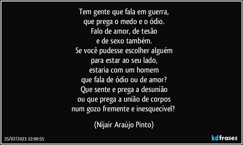 Tem gente que fala em guerra,
que prega o medo e o ódio.
Falo de amor, de tesão
e de sexo também.
Se você pudesse escolher alguém
para estar ao seu lado,
estaria com um homem
que fala de ódio ou de amor?
Que sente e prega a desunião
ou que prega a união de corpos
num gozo fremente e inesquecível? (Nijair Araújo Pinto)