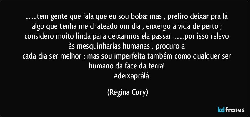 ...tem gente que fala que eu sou boba: mas , prefiro deixar pra lá algo que tenha me chateado um dia , enxergo a vida de perto ; considero  muito linda para deixarmos ela passar ...por isso relevo às mesquinharias humanas , procuro a 
cada dia ser melhor ; mas sou imperfeita  também como qualquer ser humano da  face da terra! 
                   #deixaprálá (Regina Cury)