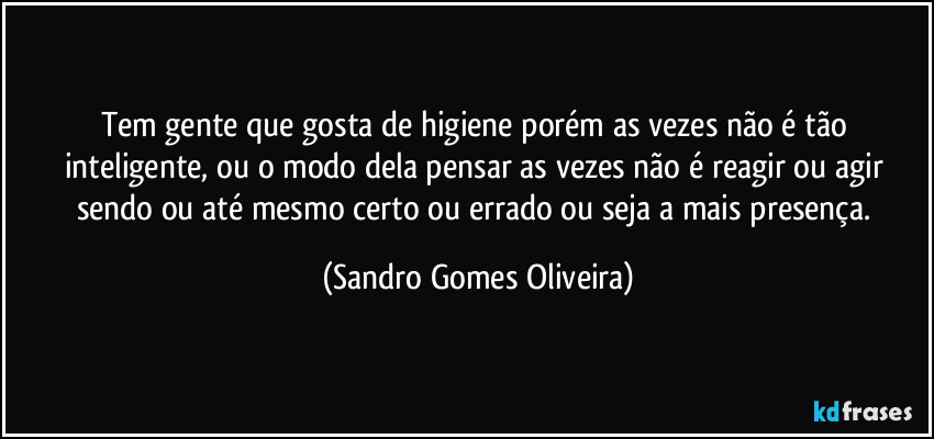 Tem gente que gosta de higiene porém as vezes não é tão inteligente, ou o modo dela pensar as vezes não é reagir ou agir sendo ou até mesmo certo ou errado ou seja a mais presença. (Sandro Gomes Oliveira)