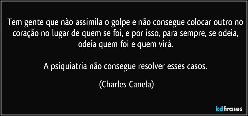 Tem gente que não assimila o golpe e não consegue colocar outro no coração no lugar de quem se foi, e por isso, para sempre, se odeia, odeia quem foi e quem virá. 

A psiquiatria não consegue resolver esses casos. (Charles Canela)