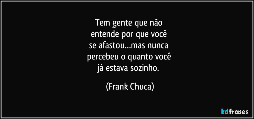 Tem gente que não 
entende por que você 
se afastou…mas nunca 
percebeu o quanto você 
já estava sozinho. (Frank Chuca)