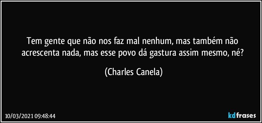 Tem gente que não nos faz mal nenhum, mas também não acrescenta nada, mas esse povo dá gastura assim mesmo, né? (Charles Canela)