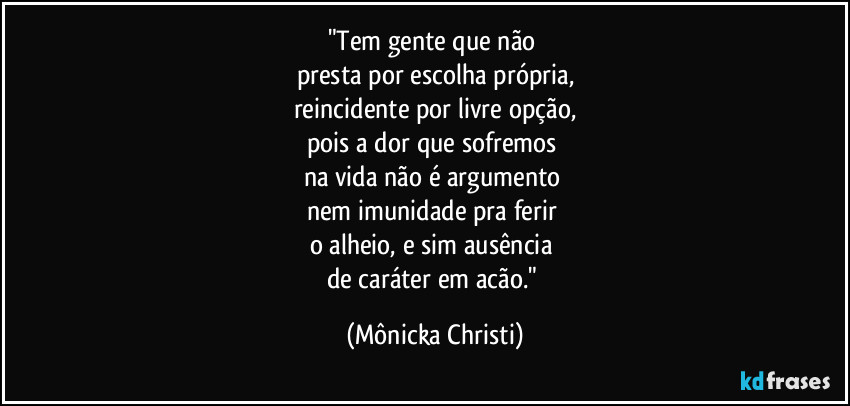 "Tem gente que não
presta por escolha própria,
reincidente por livre opção,
pois a dor que sofremos
na vida não é argumento
nem imunidade pra ferir
o alheio, e sim ausência
de caráter em acão." (Mônicka Christi)
