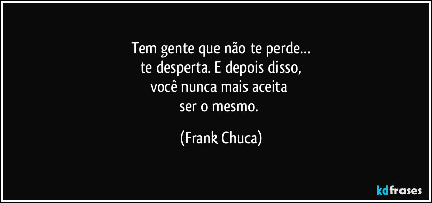 Tem gente que não te perde…
te desperta. E depois disso,
você nunca mais aceita 
ser o mesmo. (Frank Chuca)