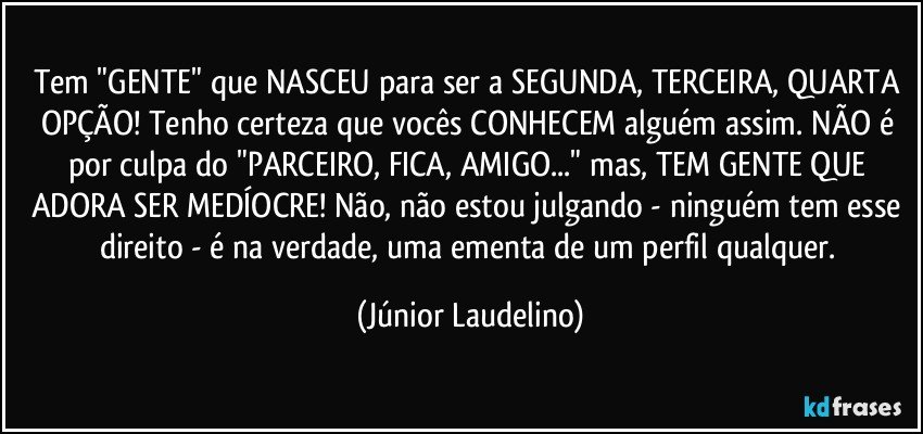 Tem "GENTE" que NASCEU para ser a SEGUNDA, TERCEIRA, QUARTA OPÇÃO! Tenho certeza que vocês CONHECEM alguém assim. NÃO é por culpa do "PARCEIRO, FICA, AMIGO..." mas, TEM GENTE QUE ADORA SER MEDÍOCRE! Não, não estou julgando - ninguém tem esse direito - é na verdade, uma ementa de um perfil qualquer. (Júnior Laudelino)