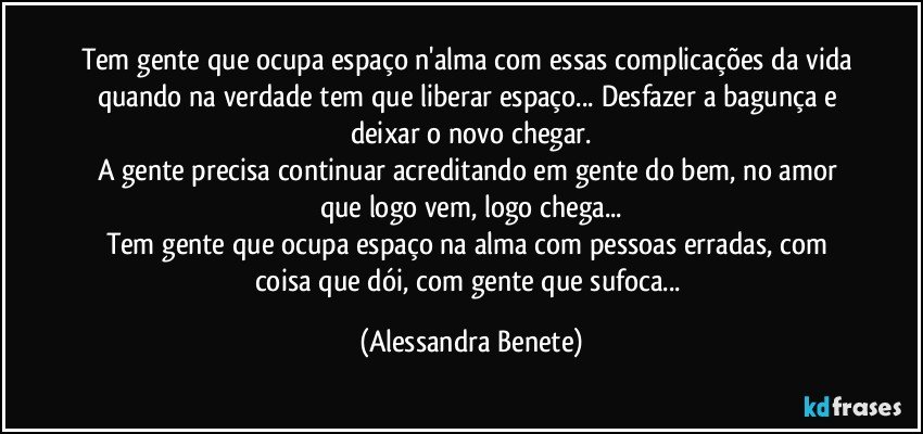 Tem gente que ocupa espaço n'alma com essas complicações da vida quando na verdade tem que liberar espaço... Desfazer a bagunça e deixar o novo chegar.
A gente precisa continuar acreditando em gente do bem, no amor que logo vem, logo chega...
Tem gente que ocupa espaço na alma com pessoas erradas, com coisa que dói, com gente que sufoca... (Alessandra Benete)