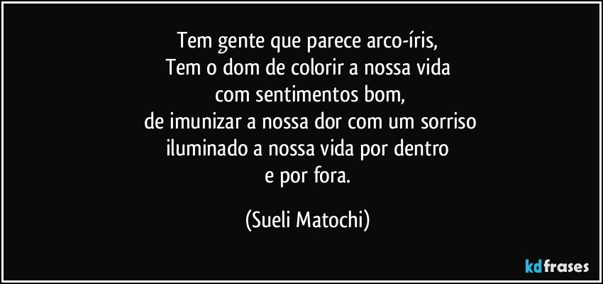 Tem gente que parece arco-íris,
Tem o dom de colorir a nossa vida
 com sentimentos bom,
 de imunizar a nossa dor com um sorriso
iluminado a nossa vida por dentro
 e por fora. (Sueli Matochi)