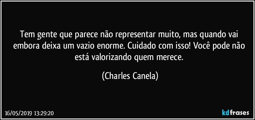 Tem gente que parece não representar muito, mas quando vai embora deixa um vazio enorme. Cuidado com isso! Você pode não está valorizando quem merece. (Charles Canela)