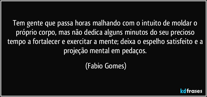 Tem gente que passa horas malhando com o intuito de moldar o próprio corpo, mas não dedica alguns minutos do seu precioso tempo a fortalecer e exercitar a mente; deixa o espelho satisfeito e a projeção mental em pedaços. (Fabio Gomes)