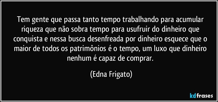 Tem gente que passa tanto tempo trabalhando para acumular riqueza que não sobra tempo para usufruir do dinheiro que conquista e nessa busca desenfreada por dinheiro esquece que o maior de todos os patrimônios é o tempo, um luxo que dinheiro nenhum é capaz de comprar. (Edna Frigato)