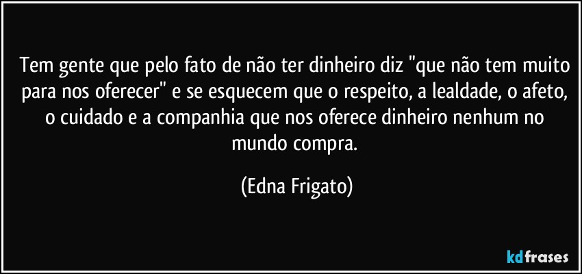 Tem gente que pelo fato de não ter dinheiro diz "que não tem muito para nos oferecer" e se esquecem que o respeito, a lealdade, o afeto, o cuidado e a companhia que nos oferece dinheiro nenhum no mundo compra. (Edna Frigato)