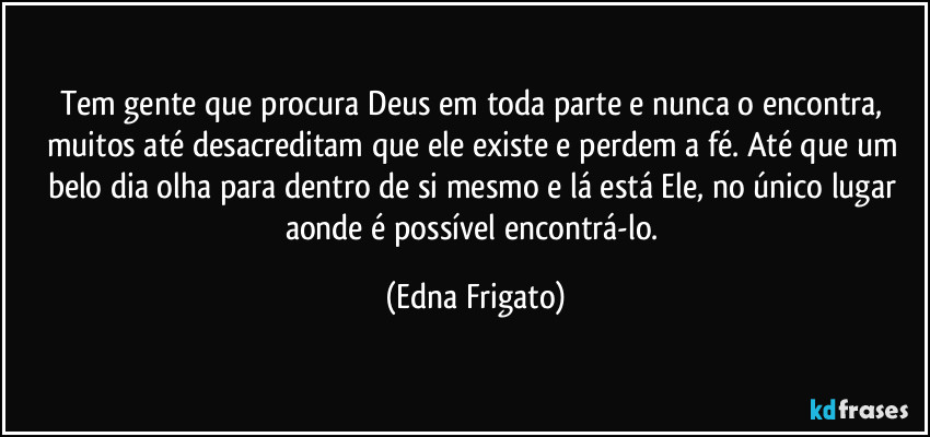 Tem gente que procura Deus em toda parte e nunca o encontra, muitos até desacreditam que ele existe e perdem a fé. Até que um belo dia olha para dentro de si mesmo e lá está Ele, no único lugar aonde é possível encontrá-lo. (Edna Frigato)