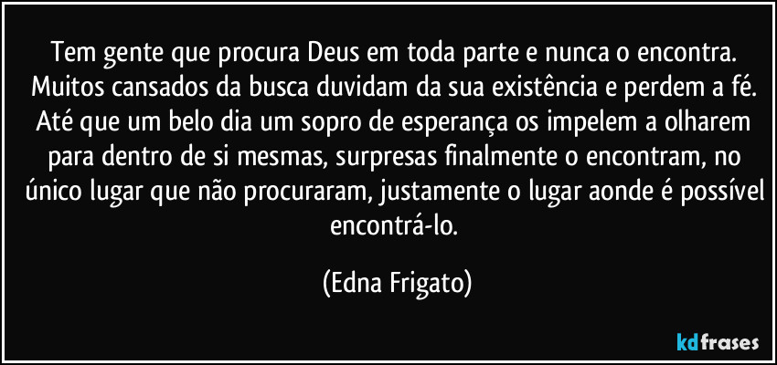 Tem gente que procura Deus em toda parte e nunca o encontra. Muitos cansados da busca duvidam da sua existência e perdem a fé. Até que um belo dia um sopro de esperança os impelem a olharem para dentro de si mesmas, surpresas finalmente o encontram, no único lugar que não procuraram, justamente o lugar aonde é possível encontrá-lo. (Edna Frigato)