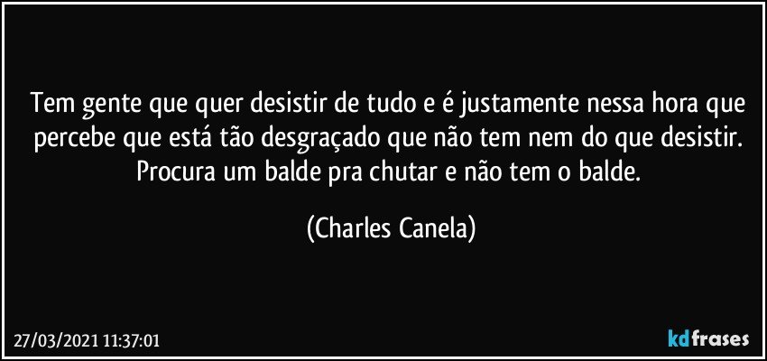 Tem gente que quer desistir de tudo e é justamente nessa hora que percebe que está tão desgraçado que não tem nem do que desistir. Procura um balde pra chutar e não tem o balde. (Charles Canela)