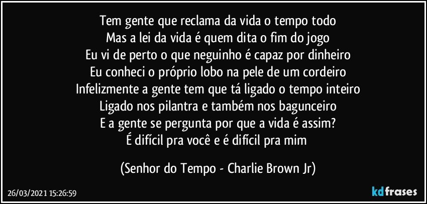 Tem gente que reclama da vida o tempo todo
Mas a lei da vida é quem dita o fim do jogo
Eu vi de perto o que neguinho é capaz por dinheiro
Eu conheci o próprio lobo na pele de um cordeiro
Infelizmente a gente tem que tá ligado o tempo inteiro
Ligado nos pilantra e também nos bagunceiro
E a gente se pergunta por que a vida é assim?
É difícil pra você e é difícil pra mim (Senhor do Tempo - Charlie Brown Jr)