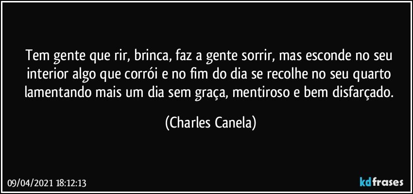 Tem gente que rir, brinca, faz a gente sorrir, mas esconde no seu interior algo que corrói e no fim do dia se recolhe no seu quarto lamentando mais um dia sem graça, mentiroso e bem disfarçado. (Charles Canela)