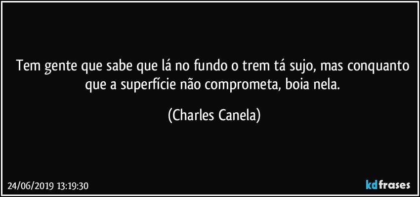 Tem gente que sabe que lá no fundo o trem tá sujo, mas conquanto que a superfície não comprometa, boia nela. (Charles Canela)