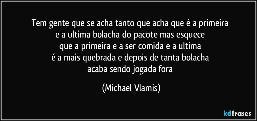 Tem gente que se acha tanto que acha que é a primeira 
e a ultima bolacha do pacote mas esquece 
que a primeira e a ser comida e a ultima 
é a mais quebrada e depois de tanta bolacha 
acaba sendo jogada fora (Michael Vlamis)