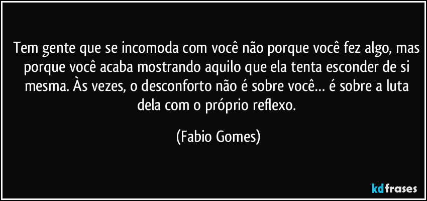 Tem gente que se incomoda com você não porque você fez algo, mas porque você acaba mostrando aquilo que ela tenta esconder de si mesma. Às vezes, o desconforto não é sobre você… é sobre a luta dela com o próprio reflexo. (Fabio Gomes)
