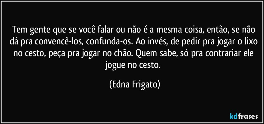 Tem gente que se você falar ou não é a mesma coisa, então, se não dá pra convencê-los, confunda-os. Ao invés, de pedir pra jogar o lixo no cesto, peça pra jogar no chão. Quem sabe, só pra contrariar ele jogue no cesto. (Edna Frigato)