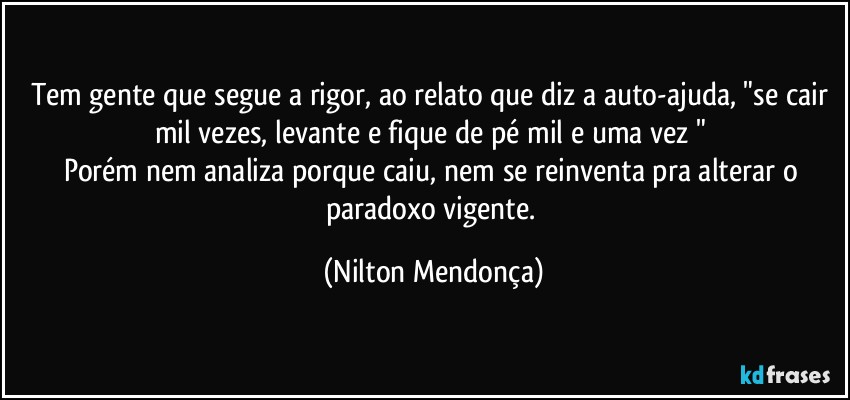 Tem gente que segue a rigor, ao relato que diz a auto-ajuda, "se cair mil vezes, levante e fique de pé mil e uma vez " 
Porém nem analiza porque caiu, nem se reinventa pra alterar o paradoxo vigente. (Nilton Mendonça)