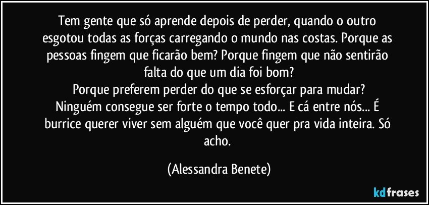 Tem gente que só aprende depois de perder, quando o outro esgotou todas as forças carregando o mundo nas costas. Porque as pessoas fingem que ficarão bem? Porque fingem que não sentirão falta do que um dia foi bom?
Porque preferem perder do que se esforçar para mudar?
Ninguém consegue ser forte o tempo todo... E cá entre nós... É burrice querer viver sem alguém que você quer pra vida inteira. Só acho. (Alessandra Benete)