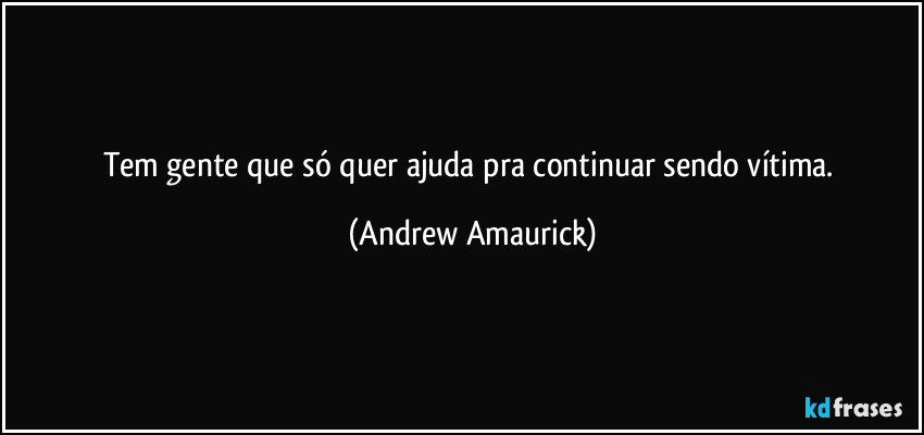 Tem gente que só quer ajuda pra continuar sendo vítima. (Andrew Amaurick)