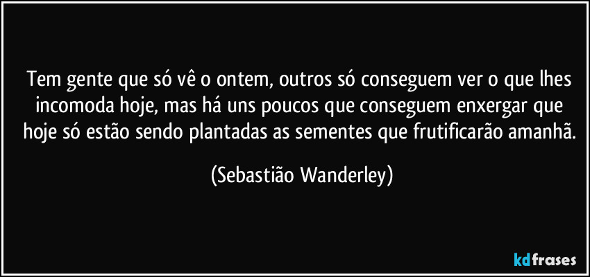 Tem gente que só vê o ontem, outros só conseguem ver o que lhes incomoda hoje, mas há uns poucos que conseguem enxergar que hoje só estão sendo plantadas as sementes que frutificarão amanhã. (Sebastião Wanderley)