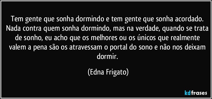 Tem gente que sonha dormindo e tem gente que sonha acordado. Nada contra quem sonha dormindo, mas na verdade, quando se trata de sonho, eu acho que os melhores ou os únicos que realmente valem a pena são os atravessam o portal do sono e não nos deixam dormir. (Edna Frigato)