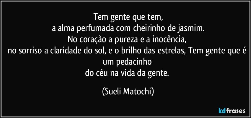 Tem gente que tem,
a alma perfumada com cheirinho de jasmim.
No coração a pureza e a inocência,  
no sorriso a claridade do sol, e o brilho das estrelas, Tem gente que é um pedacinho 
do céu na vida da gente. (Sueli Matochi)