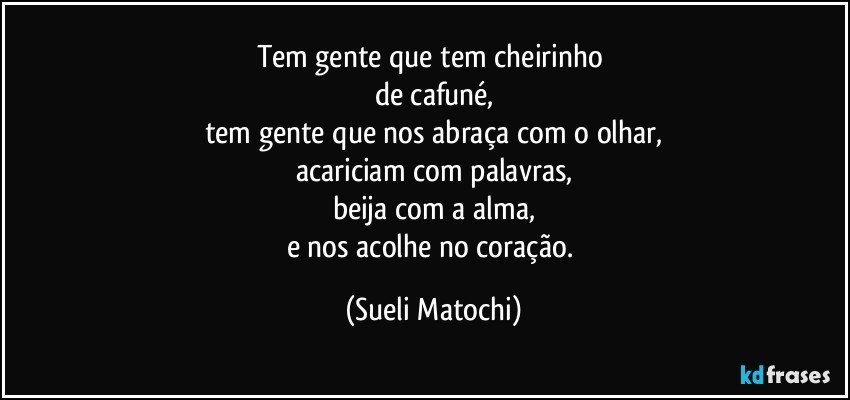 Tem gente que tem cheirinho 
de cafuné,
tem gente que nos abraça com o olhar,
acariciam com palavras,
beija com a alma,
e nos acolhe no coração. (Sueli Matochi)