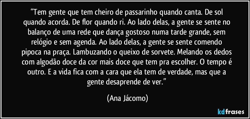 “Tem gente que tem cheiro de passarinho quando canta. De sol quando acorda. De flor quando ri. Ao lado delas, a gente se sente no balanço de uma rede que dança gostoso numa tarde grande, sem relógio e sem agenda. Ao lado delas, a gente se sente comendo pipoca na praça. Lambuzando o queixo de sorvete. Melando os dedos com algodão doce da cor mais doce que tem pra escolher. O tempo é outro. E a vida fica com a cara que ela tem de verdade, mas que a gente desaprende de ver.” (Ana Jácomo)