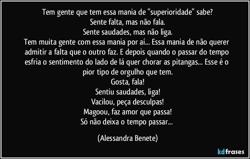 Tem gente que tem essa mania de "superioridade" sabe?
Sente falta, mas não fala.
Sente saudades, mas não liga.
Tem muita gente com essa mania por aí... Essa mania de não querer admitir a falta que o outro faz. E depois quando o passar do tempo esfria o sentimento do lado de lá quer chorar as pitangas... Esse é o pior tipo de orgulho que tem.
Gosta, fala!
Sentiu saudades, liga!
Vacilou, peça desculpas!
Magoou, faz amor que passa!
Só não deixa o tempo passar... (Alessandra Benete)