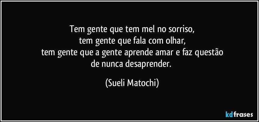 Tem gente que tem mel no sorriso,
tem gente que fala com olhar,
tem gente que a gente aprende amar e faz questão
de nunca desaprender. (Sueli Matochi)