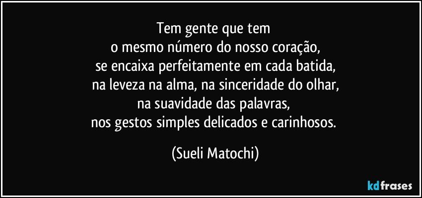 Tem gente que tem 
o mesmo número do nosso coração,
se encaixa perfeitamente em cada batida,
na leveza na alma, na sinceridade do olhar,
na suavidade das palavras, 
nos gestos simples delicados e carinhosos. (Sueli Matochi)