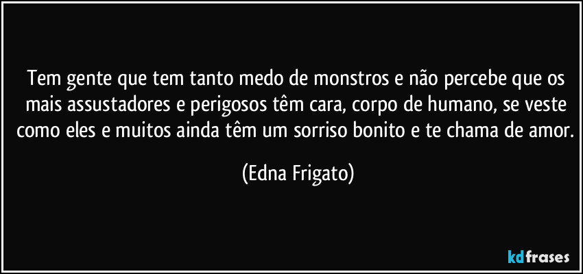 Tem gente que tem tanto medo de monstros e não percebe que os mais assustadores e perigosos têm cara, corpo de humano, se veste como eles e muitos ainda têm um sorriso bonito e te chama de amor. (Edna Frigato)