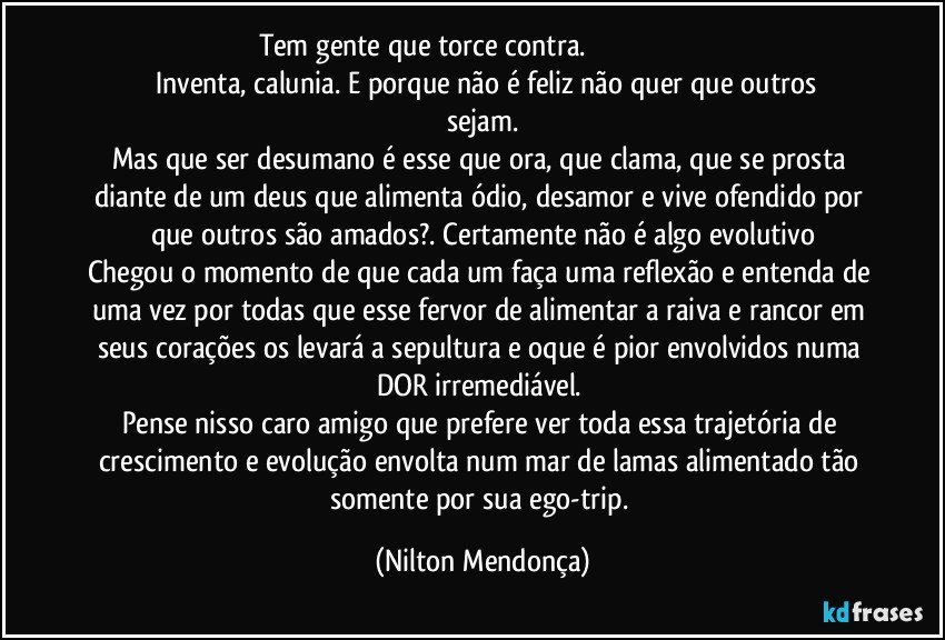 Tem gente que torce contra.                                                                       Inventa, calunia. E porque não é feliz não quer que outros sejam.
Mas que ser desumano é esse que ora, que clama, que se prosta diante de um deus que alimenta ódio, desamor e vive ofendido por que outros são amados?. Certamente não é algo evolutivo
Chegou o momento de que cada um faça uma reflexão e entenda de uma vez por todas que esse fervor de alimentar a raiva e rancor em seus corações os levará a sepultura e oque é pior envolvidos numa DOR irremediável. 
Pense nisso caro amigo que prefere ver toda essa trajetória de crescimento e evolução envolta num mar de lamas alimentado tão somente por sua  ego-trip. (Nilton Mendonça)