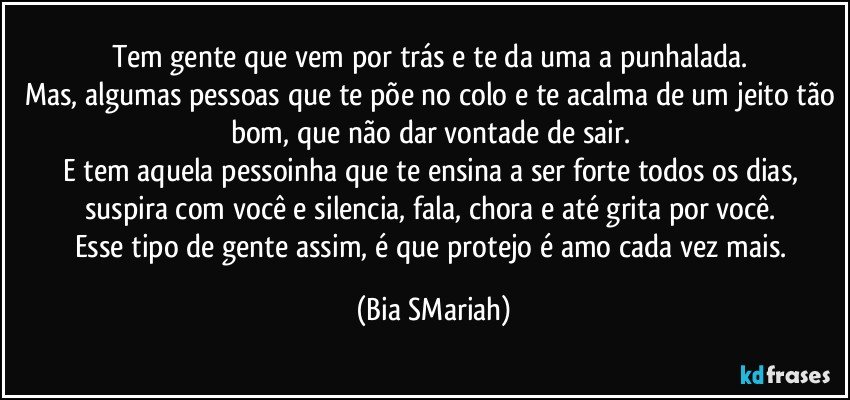 Tem gente que vem por trás e te da uma a punhalada. 
Mas, algumas pessoas que te põe no colo e te acalma de um jeito tão bom, que não dar vontade de sair. 
E tem aquela pessoinha que te ensina a ser forte todos os dias, suspira com você e silencia, fala, chora e até grita por você. 
Esse tipo de gente assim, é que protejo é amo cada vez mais. (Bia SMariah)