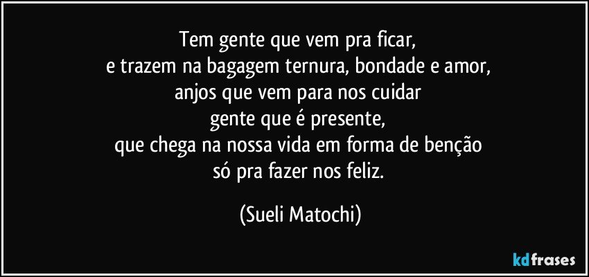 Tem gente que vem pra ficar, 
e trazem na bagagem ternura, bondade e amor, 
anjos que vem para nos cuidar 
gente que é presente, 
que chega na nossa vida em forma de benção 
só pra fazer nos feliz. (Sueli Matochi)