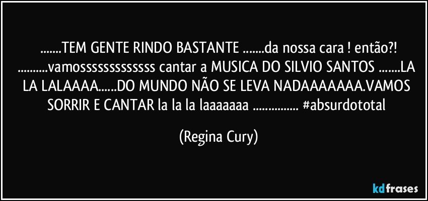 ...TEM GENTE RINDO BASTANTE ...da nossa cara !  então?!
...vamosssssssssssss cantar a MUSICA DO SILVIO SANTOS ...LA LA LALAAAA...DO MUNDO NÃO SE LEVA NADAAAAAAA.VAMOS SORRIR E CANTAR la la la laaaaaaa ... #absurdototal (Regina Cury)