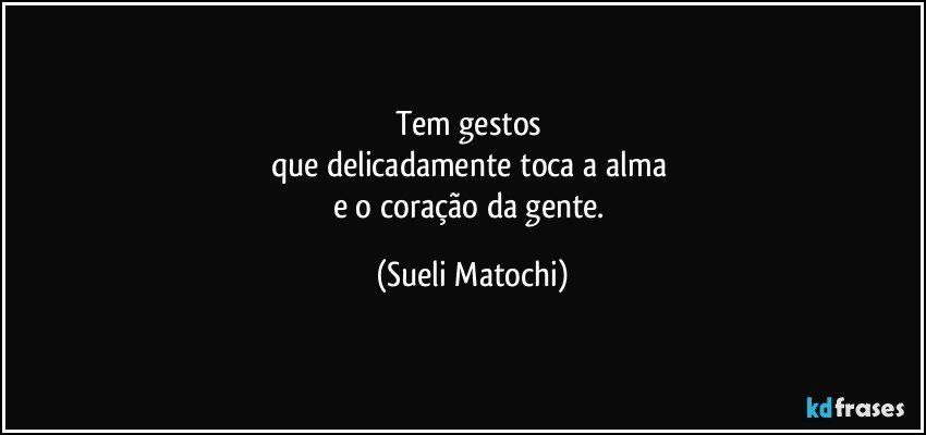 Tem gestos 
que delicadamente toca a alma 
e o coração da gente. (Sueli Matochi)