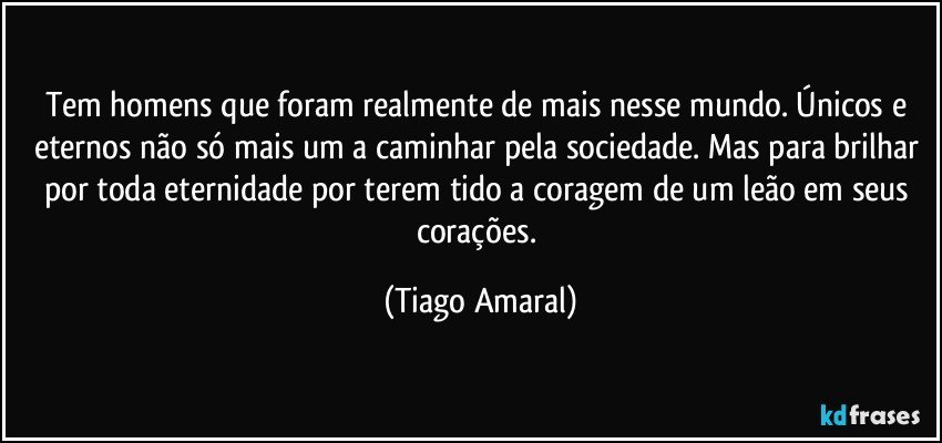 Tem homens que foram realmente de mais nesse mundo. Únicos e eternos não só mais um a caminhar pela sociedade. Mas para brilhar por toda eternidade por terem tido a coragem de um leão em seus corações. (Tiago Amaral)