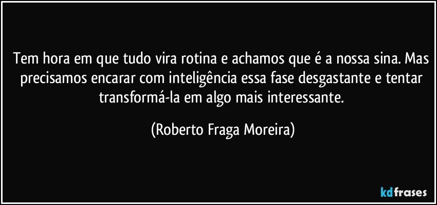 Tem hora em que tudo vira rotina e achamos que é a nossa sina. Mas precisamos encarar com inteligência essa fase desgastante e tentar transformá-la em algo mais interessante. (Roberto Fraga Moreira)