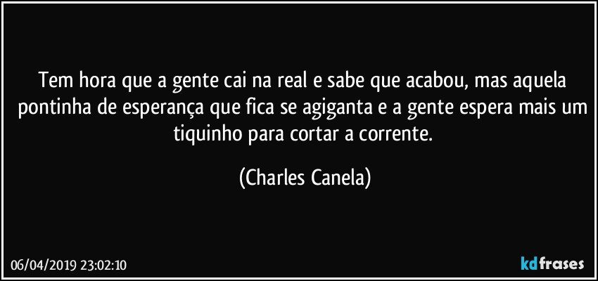 Tem hora que a gente cai na real e sabe que acabou, mas aquela pontinha de esperança que fica se agiganta e a gente espera mais um tiquinho para cortar a corrente. (Charles Canela)