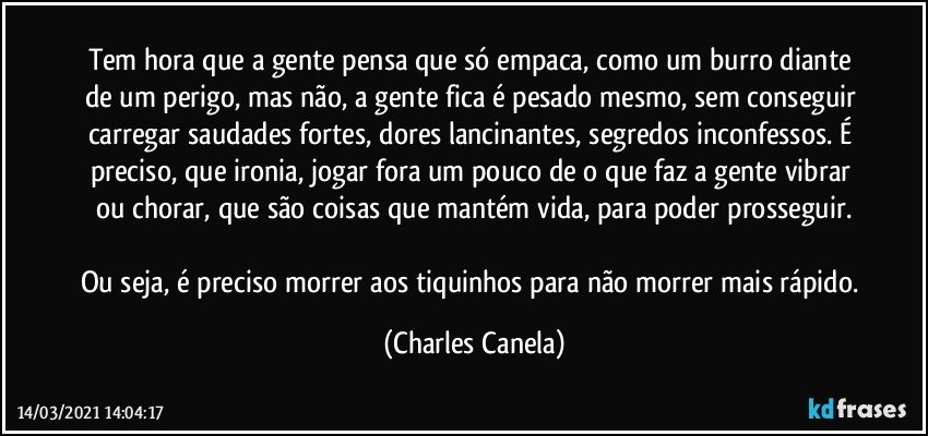 Tem hora que a gente pensa que só empaca, como um burro diante de um perigo, mas não, a gente fica é pesado mesmo, sem conseguir carregar saudades fortes, dores lancinantes, segredos inconfessos. É preciso, que ironia, jogar fora um pouco de o que faz a gente vibrar ou chorar, que são coisas que mantém vida, para poder prosseguir.

Ou seja, é preciso morrer aos tiquinhos para não morrer mais rápido. (Charles Canela)